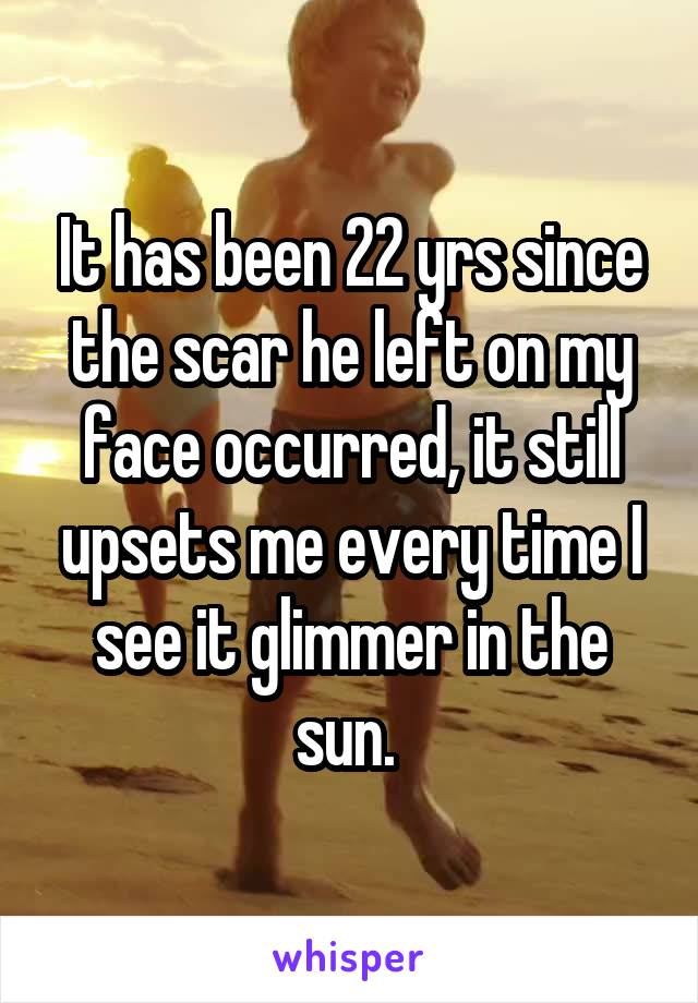 It has been 22 yrs since the scar he left on my face occurred, it still upsets me every time I see it glimmer in the sun. 