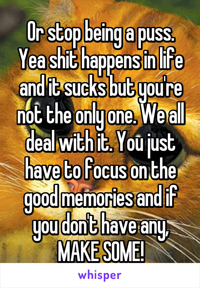 Or stop being a puss. Yea shit happens in life and it sucks but you're not the only one. We all deal with it. You just have to focus on the good memories and if you don't have any, MAKE SOME!