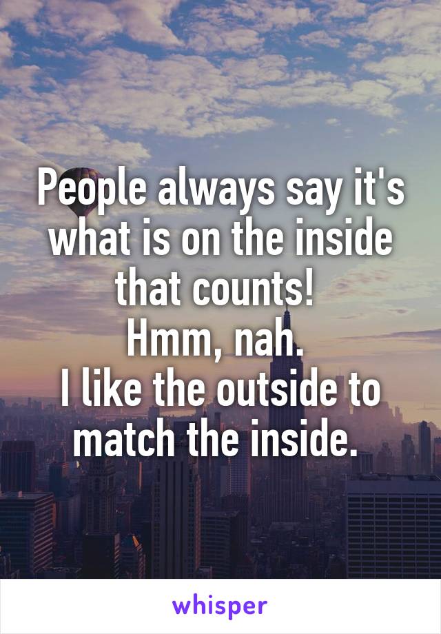 People always say it's what is on the inside that counts! 
Hmm, nah. 
I like the outside to match the inside. 