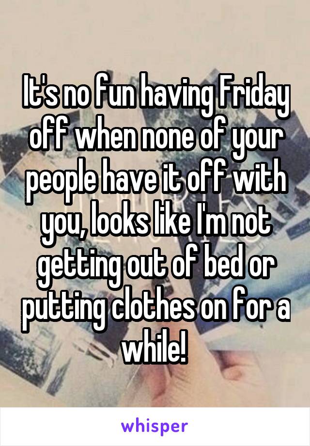 It's no fun having Friday off when none of your people have it off with you, looks like I'm not getting out of bed or putting clothes on for a while! 