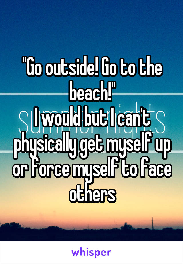 "Go outside! Go to the beach!"
I would but I can't physically get myself up or force myself to face others