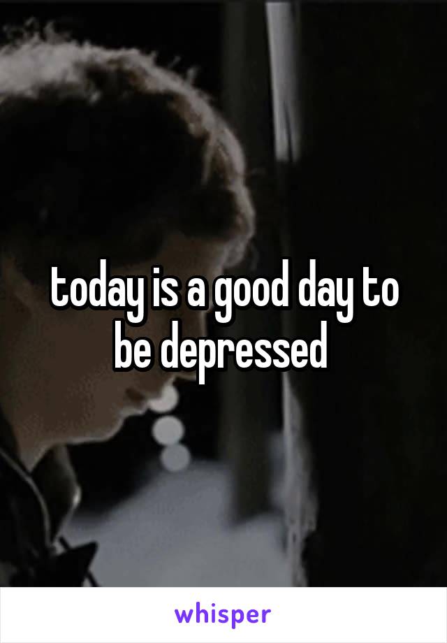 today is a good day to be depressed 