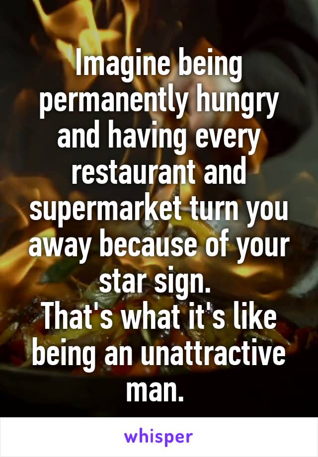 Imagine being permanently hungry and having every restaurant and supermarket turn you away because of your star sign. 
That's what it's like being an unattractive man. 