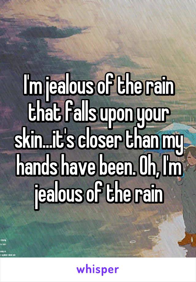 I'm jealous of the rain that falls upon your skin...it's closer than my hands have been. Oh, I'm jealous of the rain