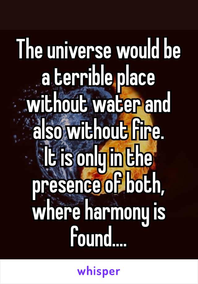 The universe would be a terrible place without​ water and also without fire.
It is only in the presence of both, where harmony is found....