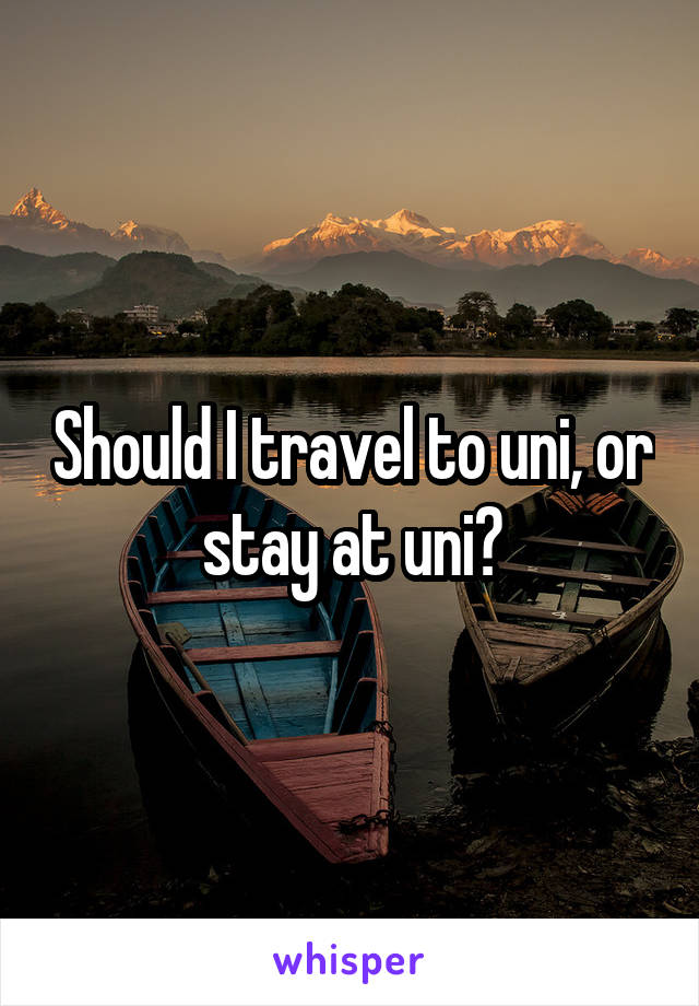 Should I travel to uni, or stay at uni?