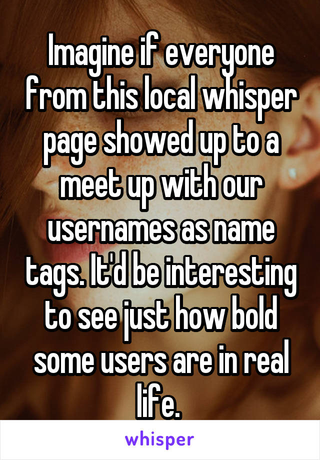 Imagine if everyone from this local whisper page showed up to a meet up with our usernames as name tags. It'd be interesting to see just how bold some users are in real life. 