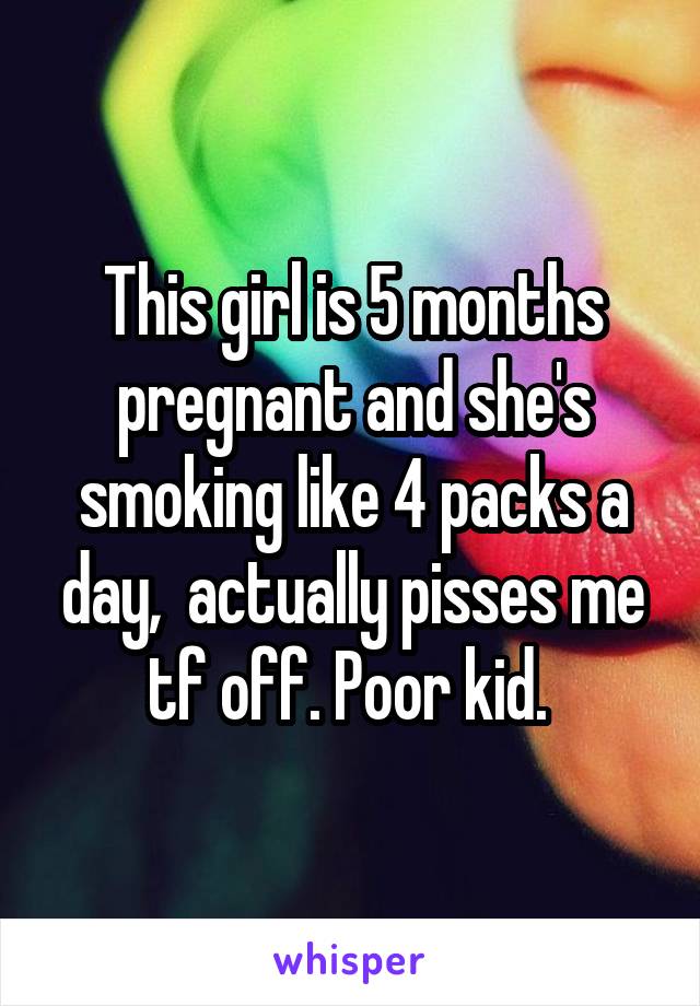 This girl is 5 months pregnant and she's smoking like 4 packs a day,  actually pisses me tf off. Poor kid. 