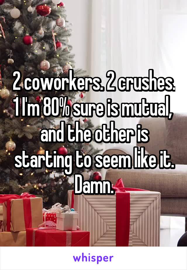 2 coworkers. 2 crushes. 1 I'm 80% sure is mutual,  and the other is starting to seem like it. Damn.