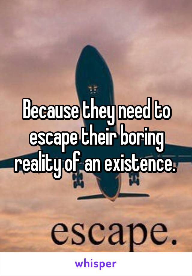 Because they need to escape their boring reality of an existence. 