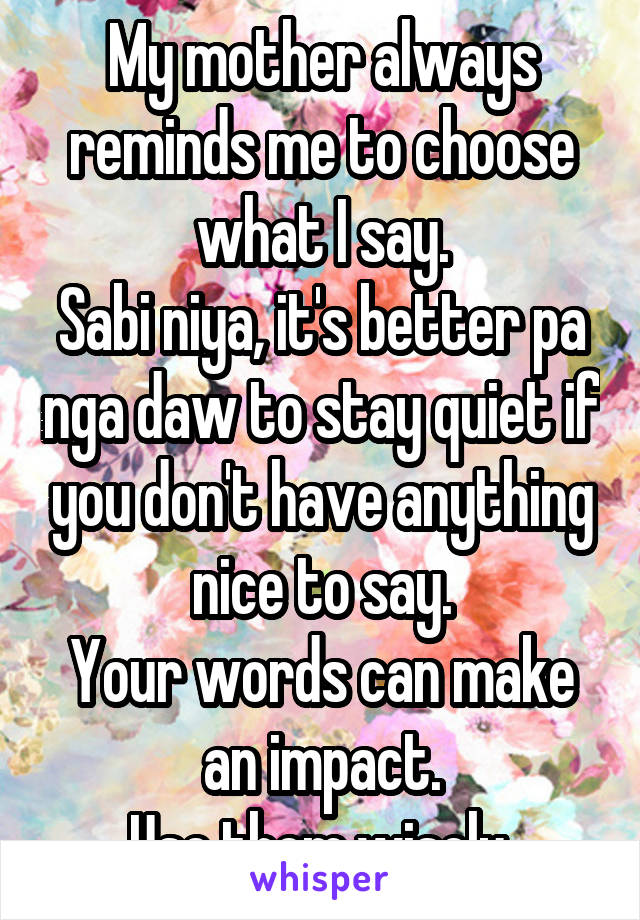 My mother always reminds me to choose what I say.
Sabi niya, it's better pa nga daw to stay quiet if you don't have anything nice to say.
Your words can make an impact.
Use them wisely.