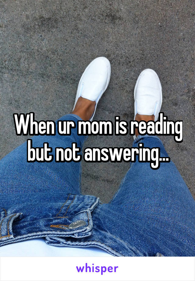 When ur mom is reading but not answering...