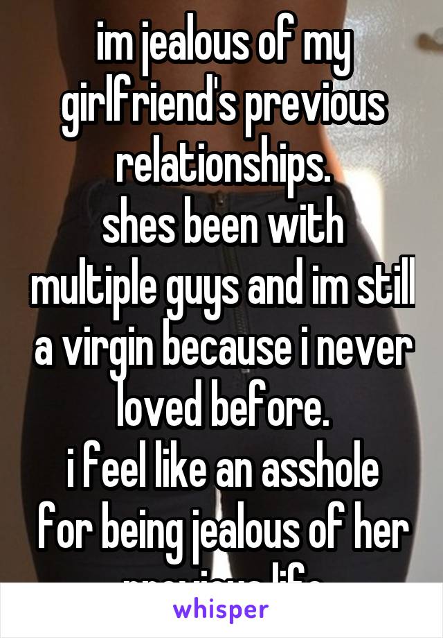 im jealous of my girlfriend's previous relationships.
shes been with multiple guys and im still a virgin because i never loved before.
i feel like an asshole for being jealous of her previous life