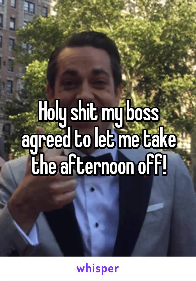 Holy shit my boss agreed to let me take the afternoon off!