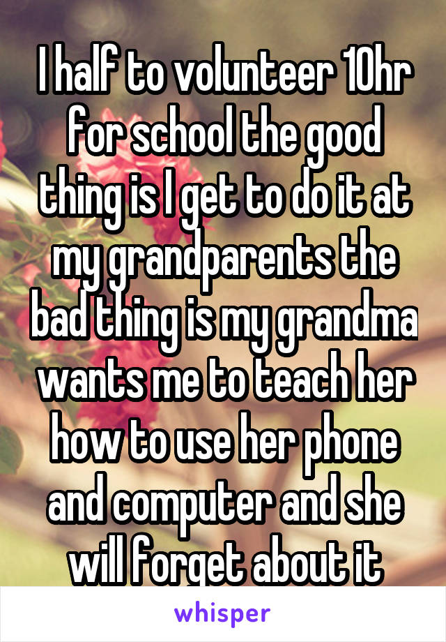 I half to volunteer 10hr for school the good thing is I get to do it at my grandparents the bad thing is my grandma wants me to teach her how to use her phone and computer and she will forget about it