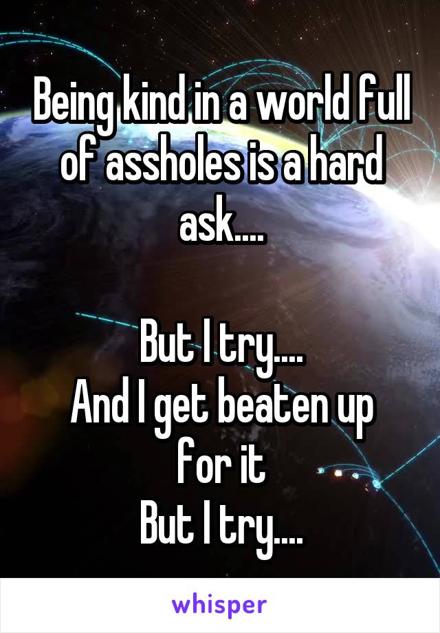 Being kind in a world full of assholes is a hard ask....

But I try....
And I get beaten up for it
But I try....