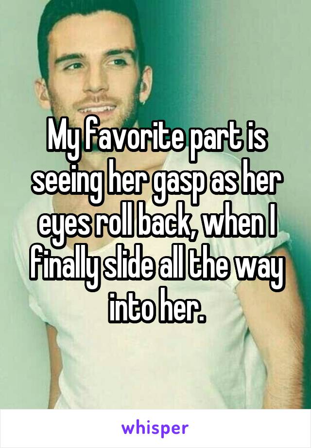 My favorite part is seeing her gasp as her eyes roll back, when I finally slide all the way into her.