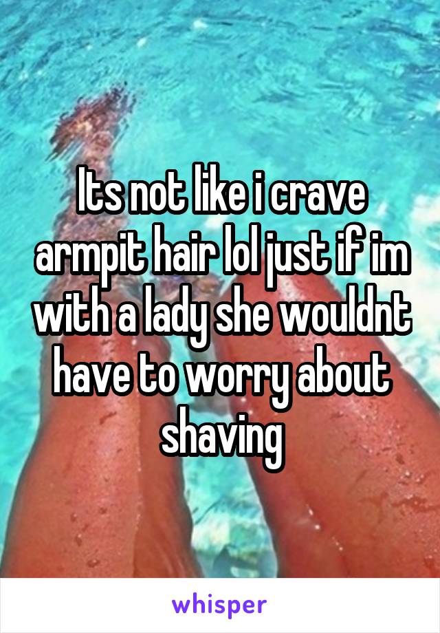 Its not like i crave armpit hair lol just if im with a lady she wouldnt have to worry about shaving