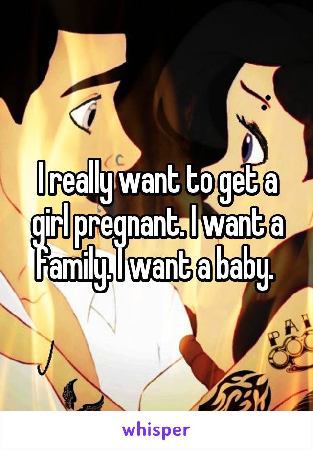 I really want to get a girl pregnant. I want a family. I want a baby. 