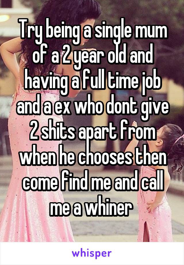 Try being a single mum of a 2 year old and having a full time job and a ex who dont give 2 shits apart from when he chooses then come find me and call me a whiner 
