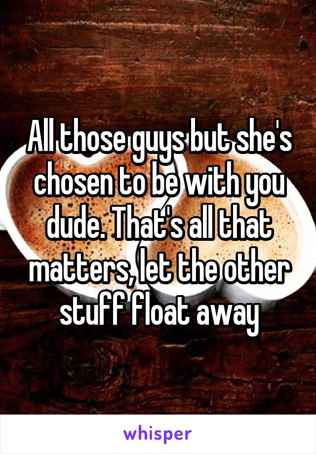 All those guys but she's chosen to be with you dude. That's all that matters, let the other stuff float away