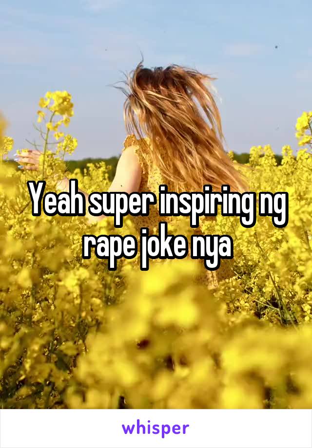 Yeah super inspiring ng rape joke nya