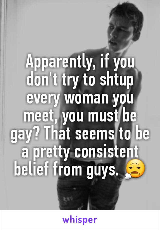 Apparently, if you don't try to shtup every woman you meet, you must be gay? That seems to be a pretty consistent belief from guys. 😧