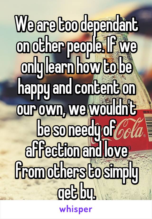 We are too dependant on other people. If we only learn how to be happy and content on our own, we wouldn't be so needy of affection and love from others to simply get by.