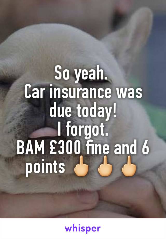 So yeah. 
Car insurance was due today!
I forgot.
BAM £300 fine and 6 points 🖕🖕🖕