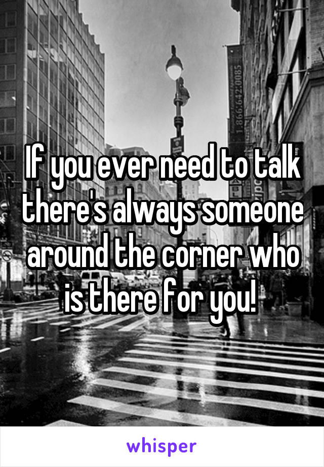 If you ever need to talk there's always someone around the corner who is there for you! 