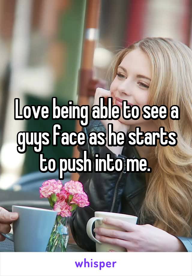 Love being able to see a guys face as he starts to push into me. 