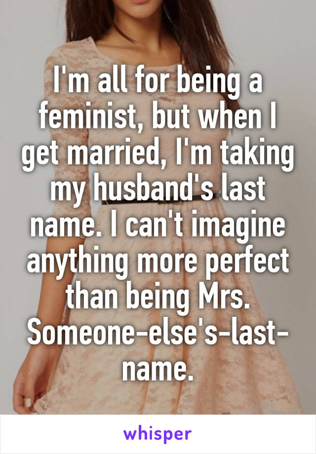 I'm all for being a feminist, but when I get married, I'm taking my husband's last name. I can't imagine anything more perfect than being Mrs. Someone-else's-last-name.