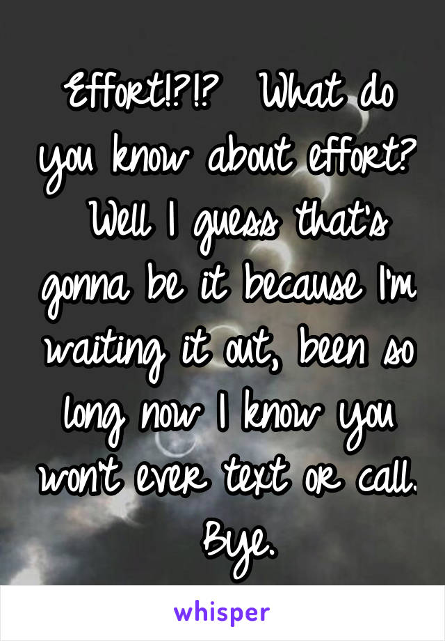 Effort!?!?  What do you know about effort?  Well I guess that's gonna be it because I'm waiting it out, been so long now I know you won't ever text or call.  Bye.