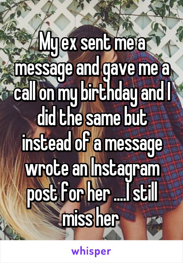 My ex sent me a message and gave me a call on my birthday and I did the same but instead of a message wrote an Instagram post for her ....I still miss her 