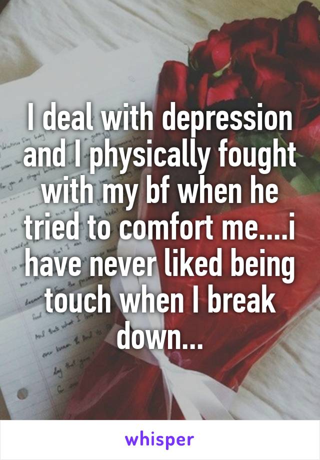 I deal with depression and I physically fought with my bf when he tried to comfort me....i have never liked being touch when I break down...