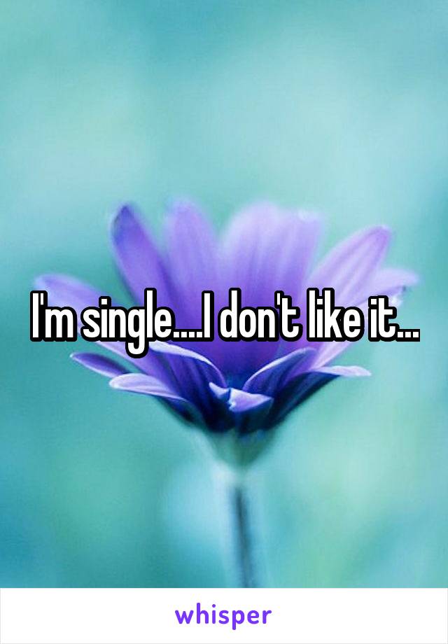 I'm single....I don't like it...