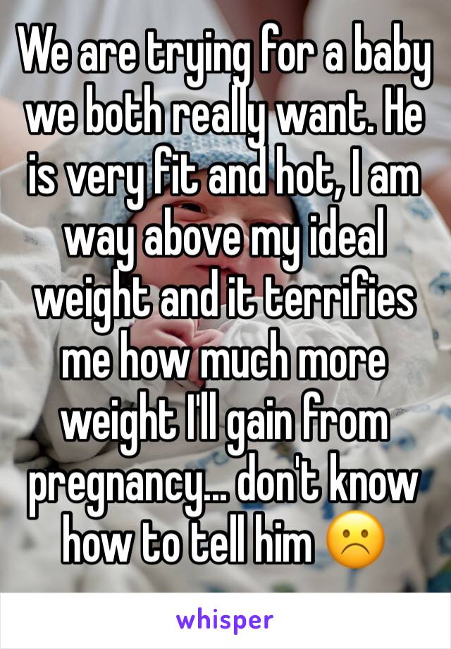 We are trying for a baby we both really want. He is very fit and hot, I am way above my ideal weight and it terrifies me how much more weight I'll gain from pregnancy... don't know how to tell him ☹️