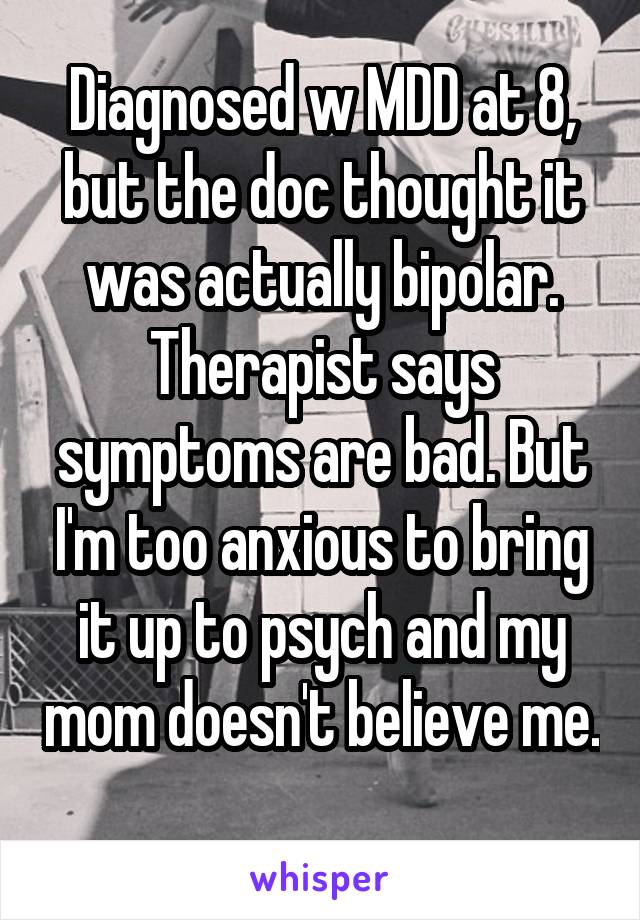 Diagnosed w MDD at 8, but the doc thought it was actually bipolar. Therapist says symptoms are bad. But I'm too anxious to bring it up to psych and my mom doesn't believe me. 