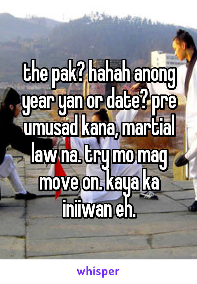 the pak? hahah anong year yan or date? pre umusad kana, martial law na. try mo mag move on. kaya ka iniiwan eh.