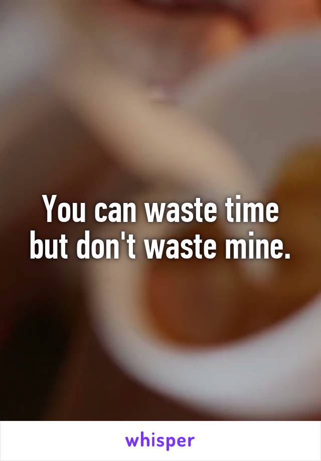 You can waste time but don't waste mine.