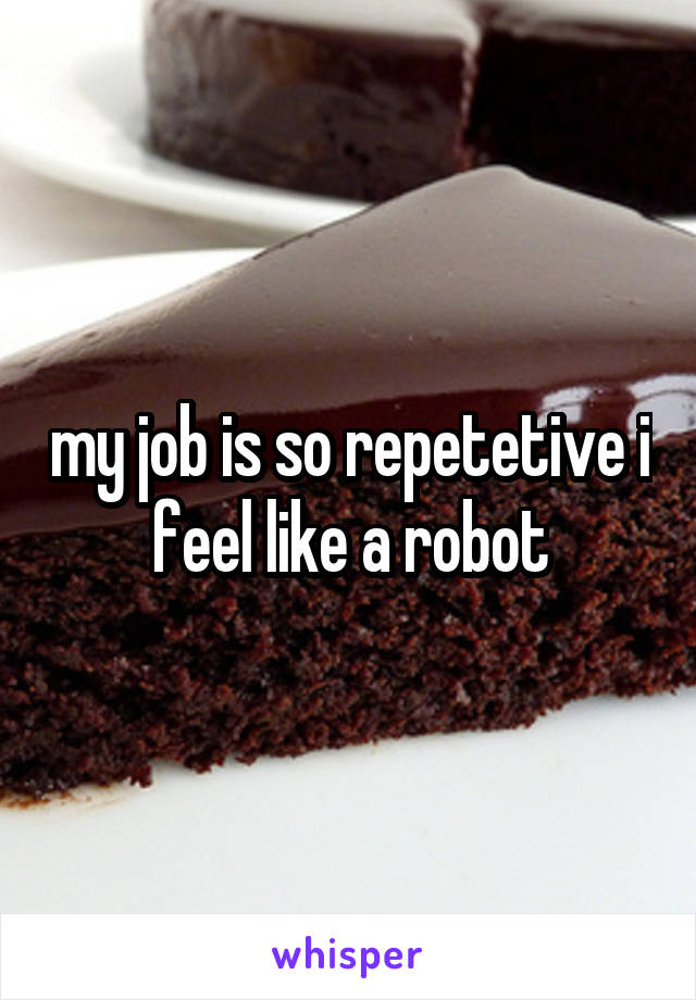 my job is so repetetive i feel like a robot