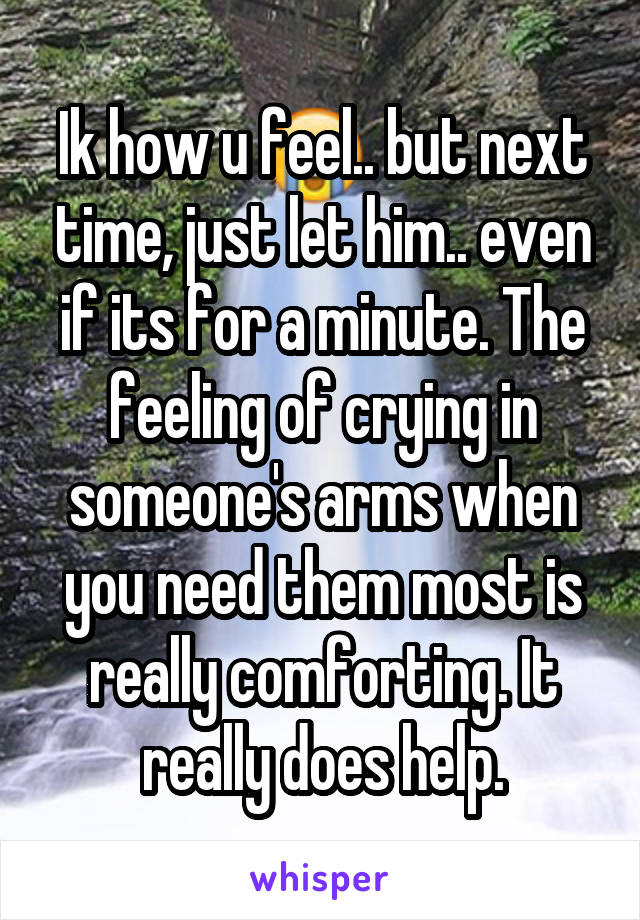 Ik how u feel.. but next time, just let him.. even if its for a minute. The feeling of crying in someone's arms when you need them most is really comforting. It really does help.