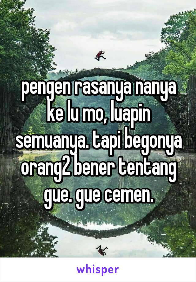 pengen rasanya nanya ke lu mo, luapin semuanya. tapi begonya orang2 bener tentang gue. gue cemen.