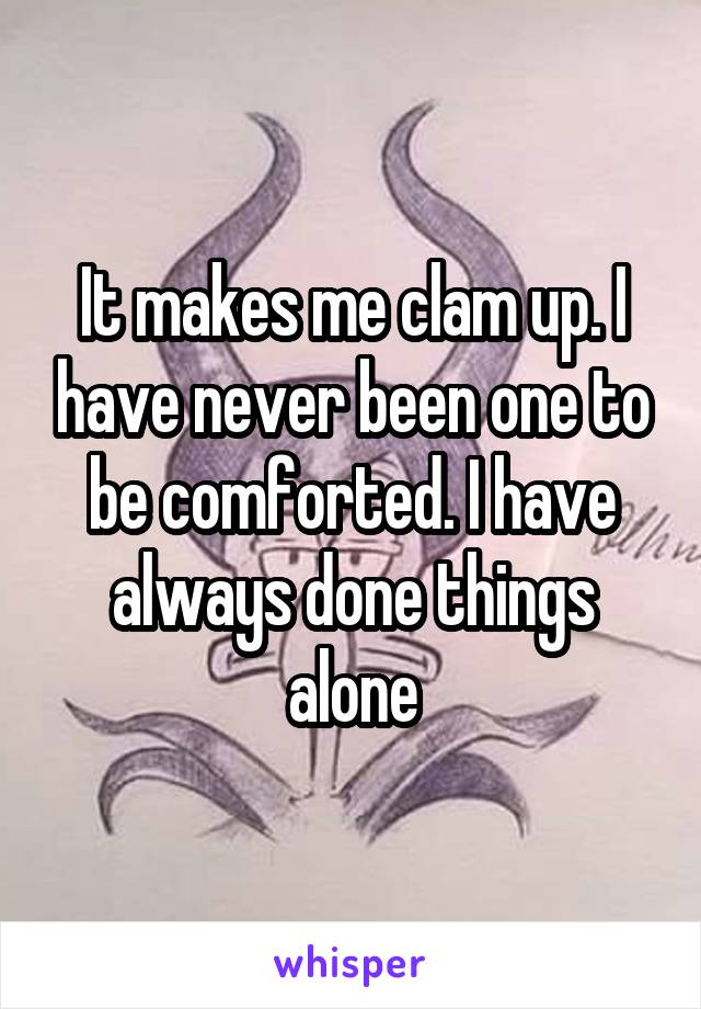 It makes me clam up. I have never been one to be comforted. I have always done things alone