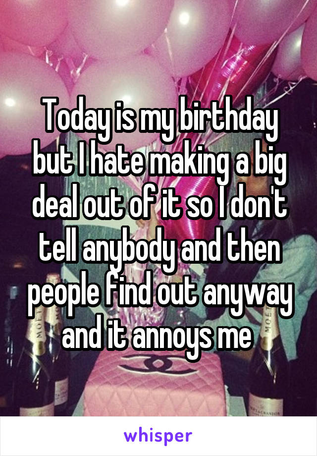 Today is my birthday but I hate making a big deal out of it so I don't tell anybody and then people find out anyway and it annoys me 