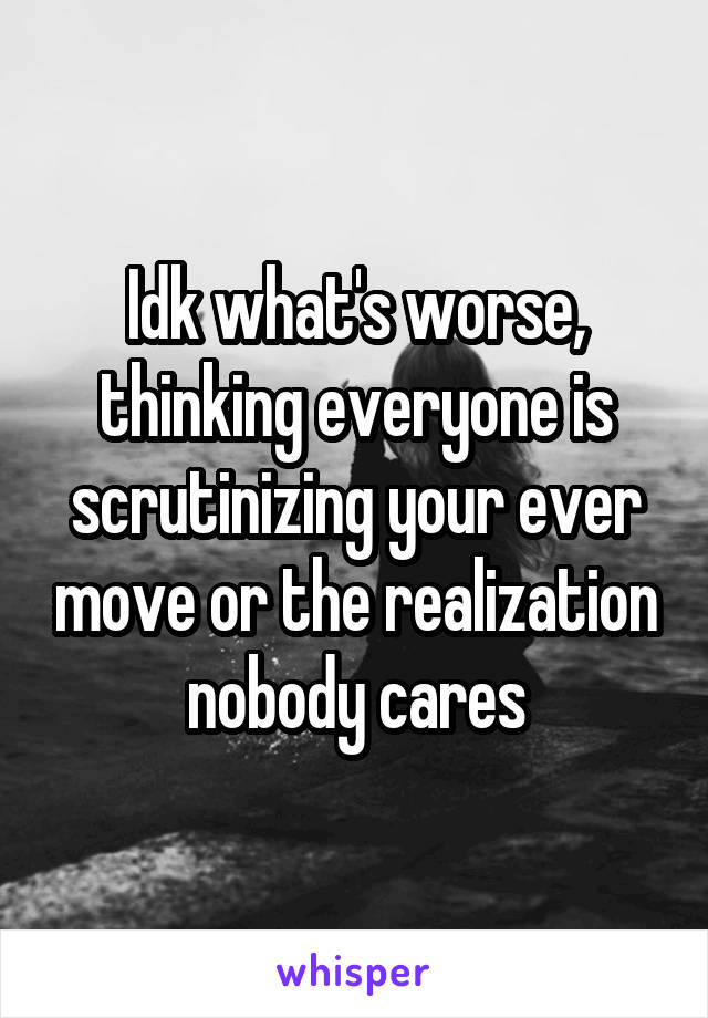 Idk what's worse, thinking everyone is scrutinizing your ever move or the realization nobody cares