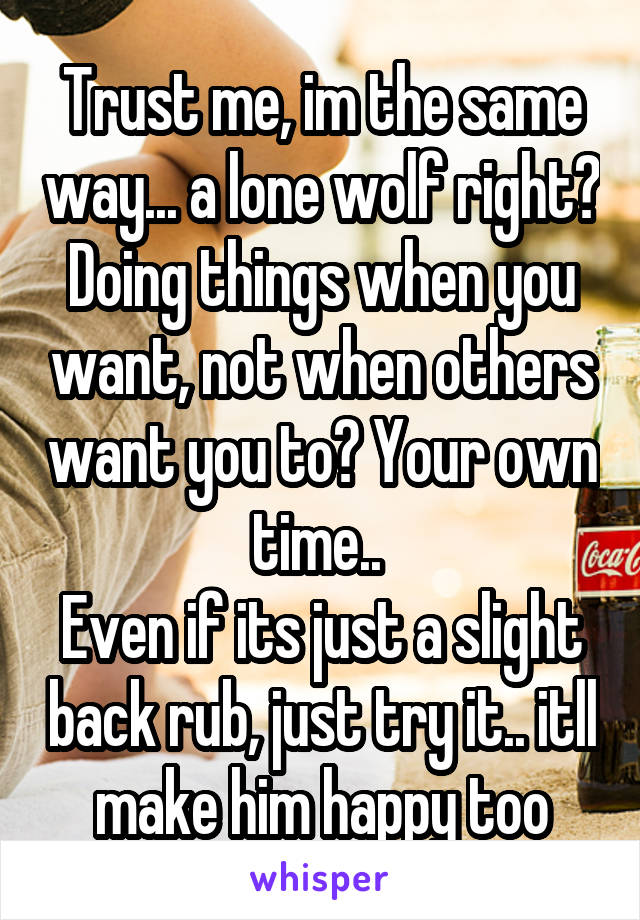 Trust me, im the same way... a lone wolf right? Doing things when you want, not when others want you to? Your own time.. 
Even if its just a slight back rub, just try it.. itll make him happy too