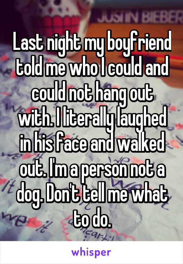 Last night my boyfriend told me who I could and could not hang out with. I literally laughed in his face and walked out. I'm a person not a dog. Don't tell me what to do.