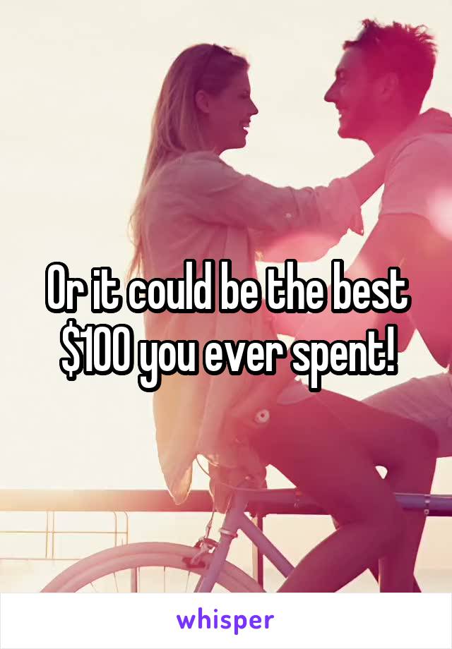 Or it could be the best $100 you ever spent!