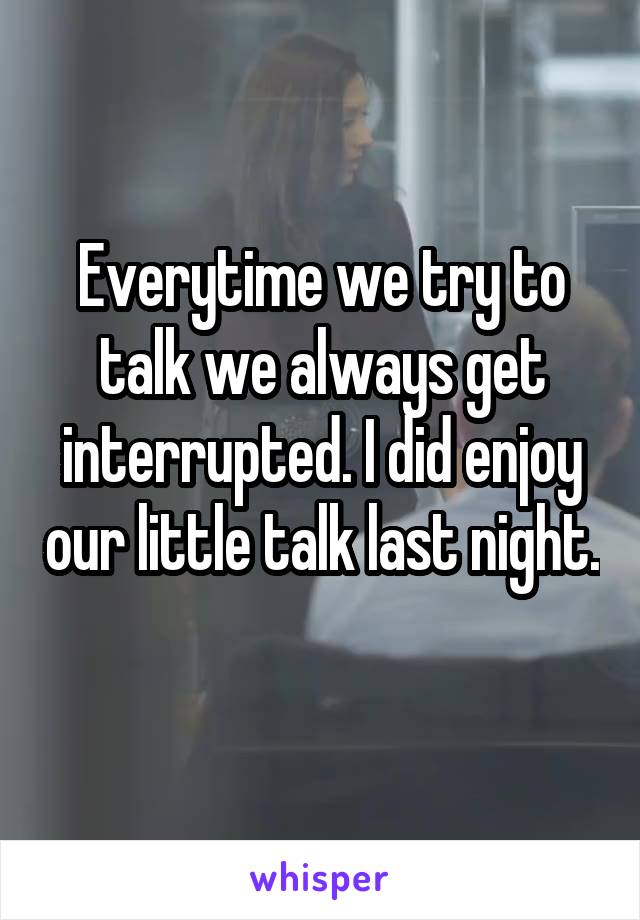 Everytime we try to talk we always get interrupted. I did enjoy our little talk last night. 